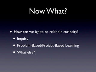 Now What?

• How can we ignite or rekindle curiosity?
 • Inquiry
 • Problem-Based/Project-Based Learning
 • What else?
 