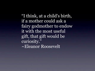 “I think, at a child's birth,
if a mother could ask a
fairy godmother to endow
it with the most useful
gift, that gift would be
curiosity.”
~Eleanor Roosevelt
 