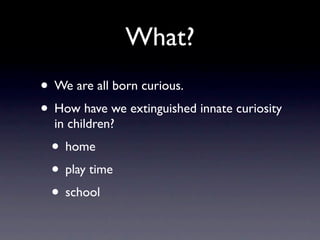 What?
• We are all born curious.
• How have we extinguished innate curiosity
  in children?
 • home
 • play time
 • school
 