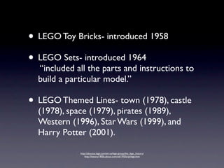 • LEGO Toy Bricks- introduced 1958
• LEGO Sets- introduced 1964
  “included all the parts and instructions to
  build a particular model.”

• LEGO Themed Lines- town (1978), castle
  (1978), space (1979), pirates (1989),
  Western (1996), Star Wars (1999), and
  Harry Potter (2001).

             http://aboutus.lego.com/en-us/lego-group/the_lego_history/
                 http://history1900s.about.com/od/1950s/qt/lego.htm
 