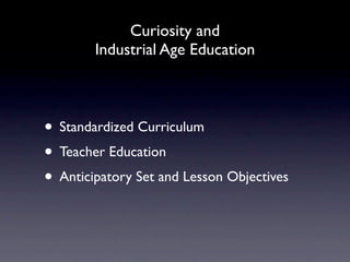 Curiosity and
        Industrial Age Education



• Standardized Curriculum
• Teacher Education
• Anticipatory Set and Lesson Objectives
 