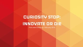 CURIOSITY STOP:
INNOVATE OR DIE
Post event wrap-up: February 2016
 