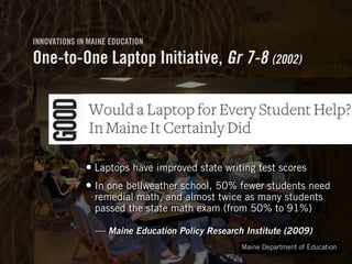 Clearly Ambiguous
INNOVATIONS IN MAINE EDUCATION
One-to-One Laptop Initiative, Gr 7-8 (2002)
• Laptops have improved state writing test scores
• In one bellweather school, 50% fewer students need
remedial math, and almost twice as many students
passed the state math exam (from 50% to 91%) 
 
— Maine Education Policy Research Institute (2009)
Maine Department of Education
 