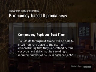 Clearly Ambiguous
Stephen Conn 
INNOVATIONS IN MAINE EDUCATION
Proficiency-based Diploma (2012)
Competency Replaces Seat Time
“Students throughout Maine will be able to
move from one grade to the next by
demonstrating that they understand certain
concepts and skills, not by spending a
required number of hours in each subject.”
 