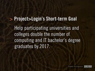 Clearly Ambiguous
Project>Login’s Short-term Goal
Help participating universities and
colleges double the number of
computing and IT bachelor’s degree
graduates by 2017.
>
 