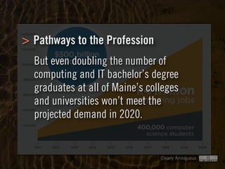 Clearly Ambiguous
> Pathways to the Profession
But even doubling the number of
computing and IT bachelor’s degree
graduates at all of Maine’s colleges
and universities won’t meet the
projected demand in 2020.
 