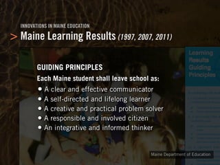 Clearly Ambiguous
INNOVATIONS IN MAINE EDUCATION
Maine Learning Results (1997, 2007, 2011)
GUIDING PRINCIPLES
Each Maine student shall leave school as:
• A clear and effective communicator
• A self-directed and lifelong learner
• A creative and practical problem solver
• A responsible and involved citizen
• An integrative and informed thinker
Maine Department of Education
>
 