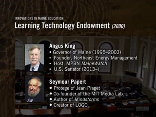 Clearly Ambiguous
INNOVATIONS IN MAINE EDUCATION
Learning Technology Endowment (2000)
hmmlargeart
Angus King
• Governor of Maine (1995–2003)
• Founder, Northeast Energy Management
• Host, MPBN MaineWatch
• U.S. Senator (2013–) 
Seymour Papert
• Protege of Jean Piaget
• Co-founder of the MIT Media Lab
• Author of Mindstorms
• Creator of LOGO
 