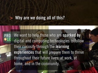 Clearly Ambiguous
Why are we doing all of this?>
We want to help those who are sparked by
digital and computing technologies to follow
their curiosity through the learning
experiences that will prepare them to thrive
throughout their future lives: at work, at
home, and in the community.
 
