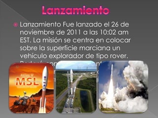    Lanzamiento Fue lanzado el 26 de
    noviembre de 2011 a las 10:02 am
    EST. La misión se centra en colocar
    sobre la superficie marciana un
    vehículo explorador de tipo rover.
    Portará con los instrumentos
    científicos más avanzados que
    ninguna otra misión dirigida a Marte.
 