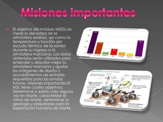    El objetivo del módulo MEDLI es
    medir la densidad de la
    atmósfera exterior, así como la
    temperatura y función del
    escudo térmico de la sonda
    durante su ingreso a la
    atmósfera marciana. Los datos
    obtenidos serán utilizados para
    entender y describir mejor la
    atmósfera marciana y ajustar
    los márgenes de diseño y
    procedimientos de entrada
    requeridos para las sondas
    futuras. Misiones importantes El
    MSL tiene cuatro objetivos:
    Determinar si existió vida alguna
    vez en Marte, caracterizar el
    clima de Marte, determinar su
    geología y prepararse para la
    exploración humana de Marte.
 