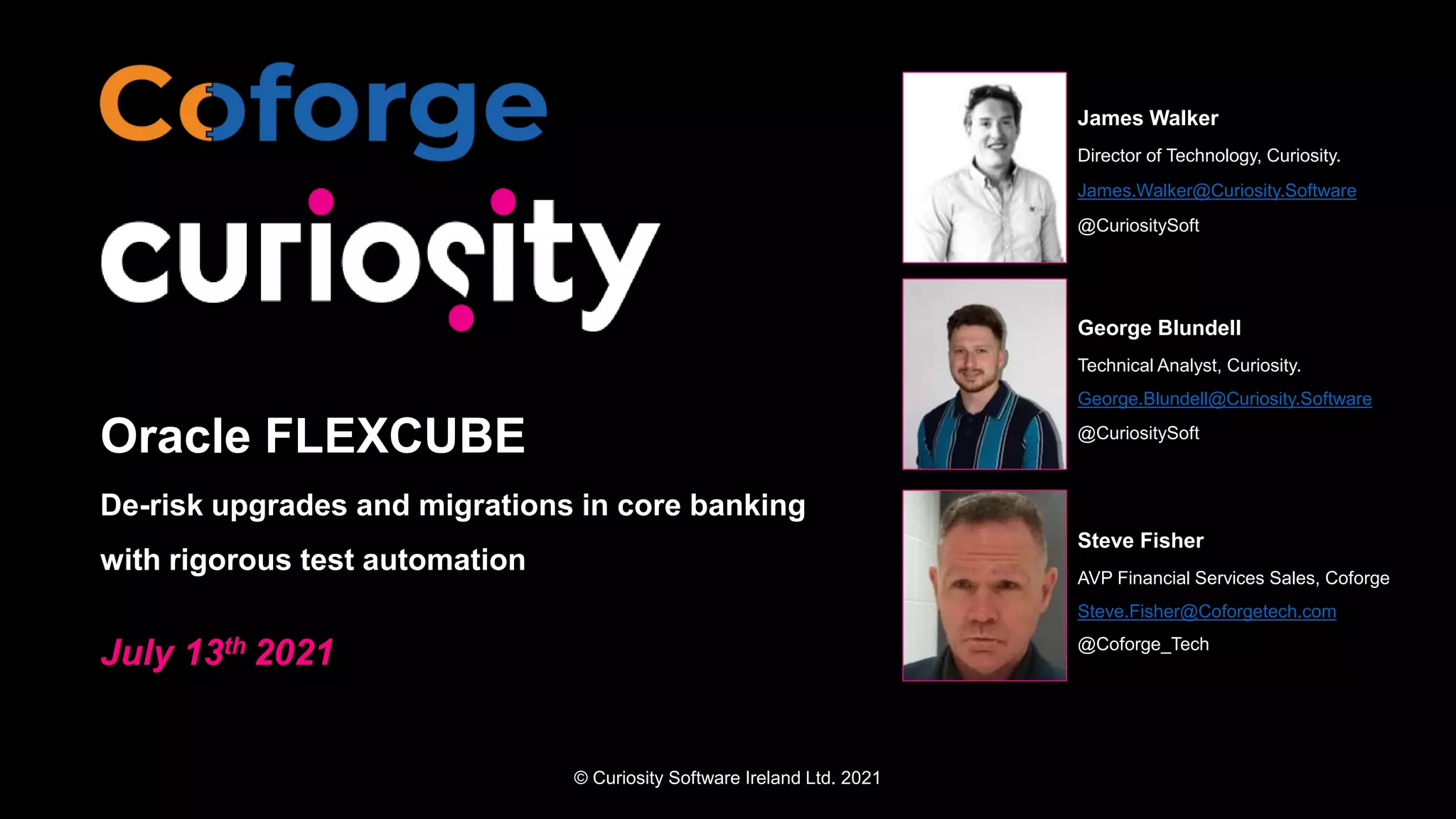 © Curiosity Software Ireland Ltd. 2021
Oracle FLEXCUBE
De-risk upgrades and migrations in core banking
with rigorous test automation
July 13th 2021
James Walker
Director of Technology, Curiosity.
James.Walker@Curiosity.Software
@CuriositySoft
George Blundell
Technical Analyst, Curiosity.
George.Blundell@Curiosity.Software
@CuriositySoft
Steve Fisher
AVP Financial Services Sales, Coforge
Steve.Fisher@Coforgetech.com
@Coforge_Tech
 