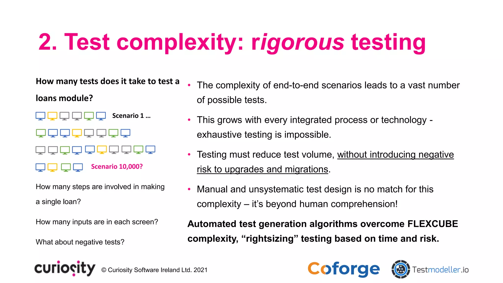 © Curiosity Software Ireland Ltd. 2021
2. Test complexity: rigorous testing
How many steps are involved in making
a single loan?
How many inputs are in each screen?
What about negative tests?
How many tests does it take to test a
loans module?
Scenario 1 …
Scenario 10,000?
• The complexity of end-to-end scenarios leads to a vast number
of possible tests.
• This grows with every integrated process or technology -
exhaustive testing is impossible.
• Testing must reduce test volume, without introducing negative
risk to upgrades and migrations.
• Manual and unsystematic test design is no match for this
complexity – it’s beyond human comprehension!
Automated test generation algorithms overcome FLEXCUBE
complexity, “rightsizing” testing based on time and risk.
 