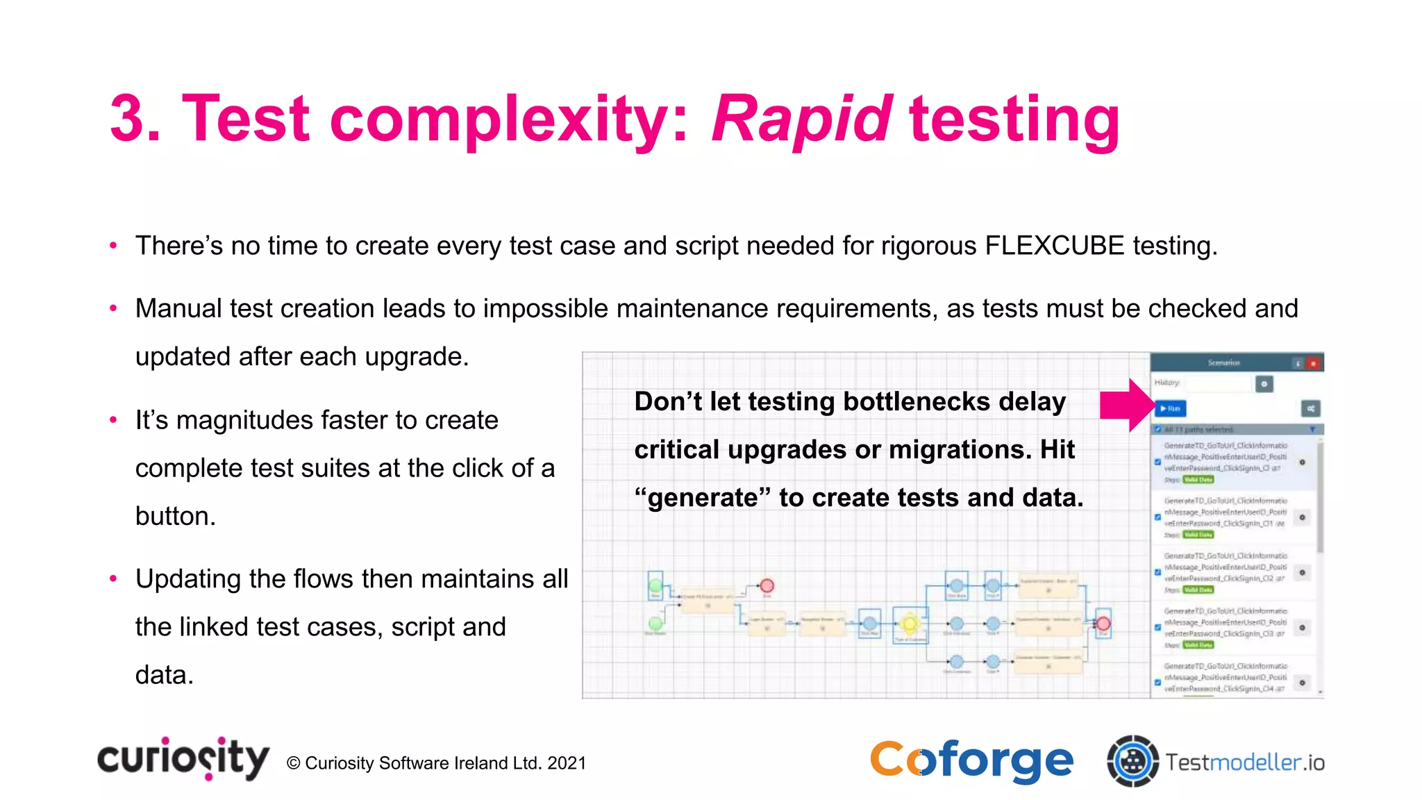 © Curiosity Software Ireland Ltd. 2021
3. Test complexity: Rapid testing
• There’s no time to create every test case and script needed for rigorous FLEXCUBE testing.
• Manual test creation leads to impossible maintenance requirements, as tests must be checked and
updated after each upgrade.
• It’s magnitudes faster to create
complete test suites at the click of a
button.
• Updating the flows then maintains all
the linked test cases, script and
data.
Don’t let testing bottlenecks delay
critical upgrades or migrations. Hit
“generate” to create tests and data.
 
