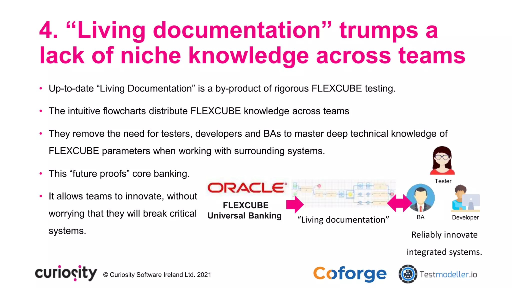 © Curiosity Software Ireland Ltd. 2021
4. “Living documentation” trumps a
lack of niche knowledge across teams
• Up-to-date “Living Documentation” is a by-product of rigorous FLEXCUBE testing.
• The intuitive flowcharts distribute FLEXCUBE knowledge across teams
• They remove the need for testers, developers and BAs to master deep technical knowledge of
FLEXCUBE parameters when working with surrounding systems.
• This “future proofs” core banking.
• It allows teams to innovate, without
worrying that they will break critical
systems.
FLEXCUBE
Universal Banking “Living documentation” BA Developer
Tester
Reliably innovate
integrated systems.
 
