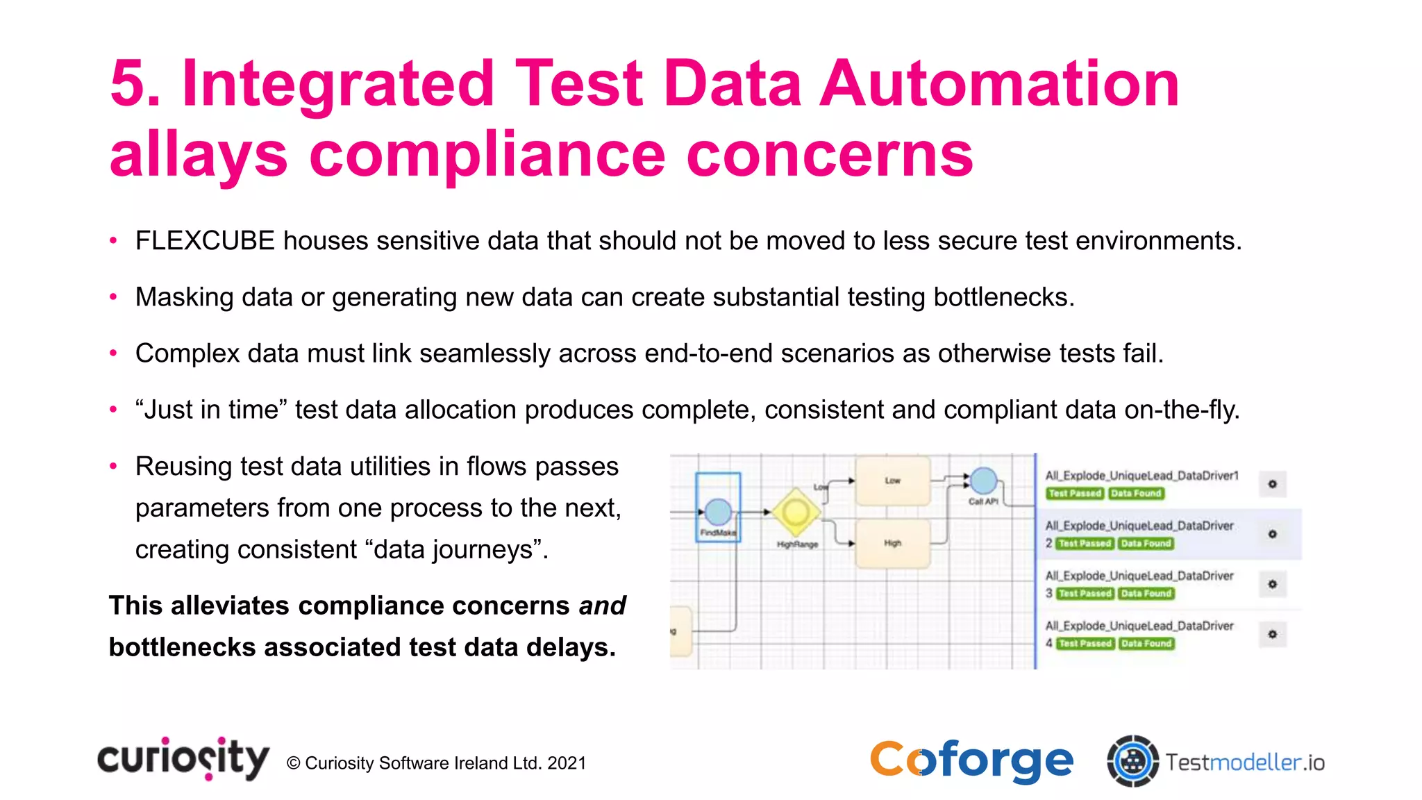 © Curiosity Software Ireland Ltd. 2021
5. Integrated Test Data Automation
allays compliance concerns
• FLEXCUBE houses sensitive data that should not be moved to less secure test environments.
• Masking data or generating new data can create substantial testing bottlenecks.
• Complex data must link seamlessly across end-to-end scenarios as otherwise tests fail.
• “Just in time” test data allocation produces complete, consistent and compliant data on-the-fly.
• Reusing test data utilities in flows passes
parameters from one process to the next,
creating consistent “data journeys”.
This alleviates compliance concerns and
bottlenecks associated test data delays.
 