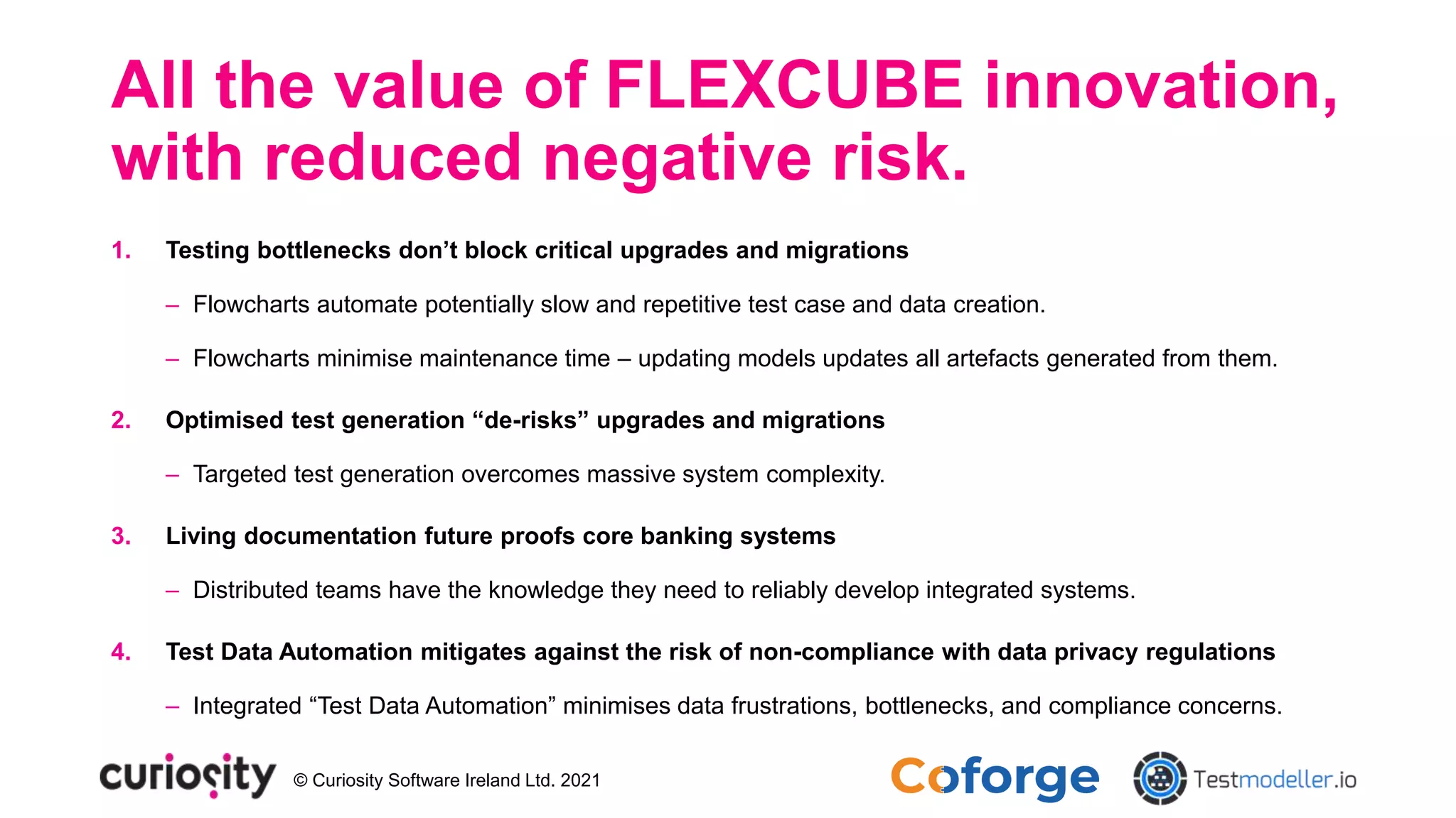 © Curiosity Software Ireland Ltd. 2021
All the value of FLEXCUBE innovation,
with reduced negative risk.
1. Testing bottlenecks don’t block critical upgrades and migrations
‒ Flowcharts automate potentially slow and repetitive test case and data creation.
‒ Flowcharts minimise maintenance time – updating models updates all artefacts generated from them.
2. Optimised test generation “de-risks” upgrades and migrations
‒ Targeted test generation overcomes massive system complexity.
3. Living documentation future proofs core banking systems
‒ Distributed teams have the knowledge they need to reliably develop integrated systems.
4. Test Data Automation mitigates against the risk of non-compliance with data privacy regulations
‒ Integrated “Test Data Automation” minimises data frustrations, bottlenecks, and compliance concerns.
 