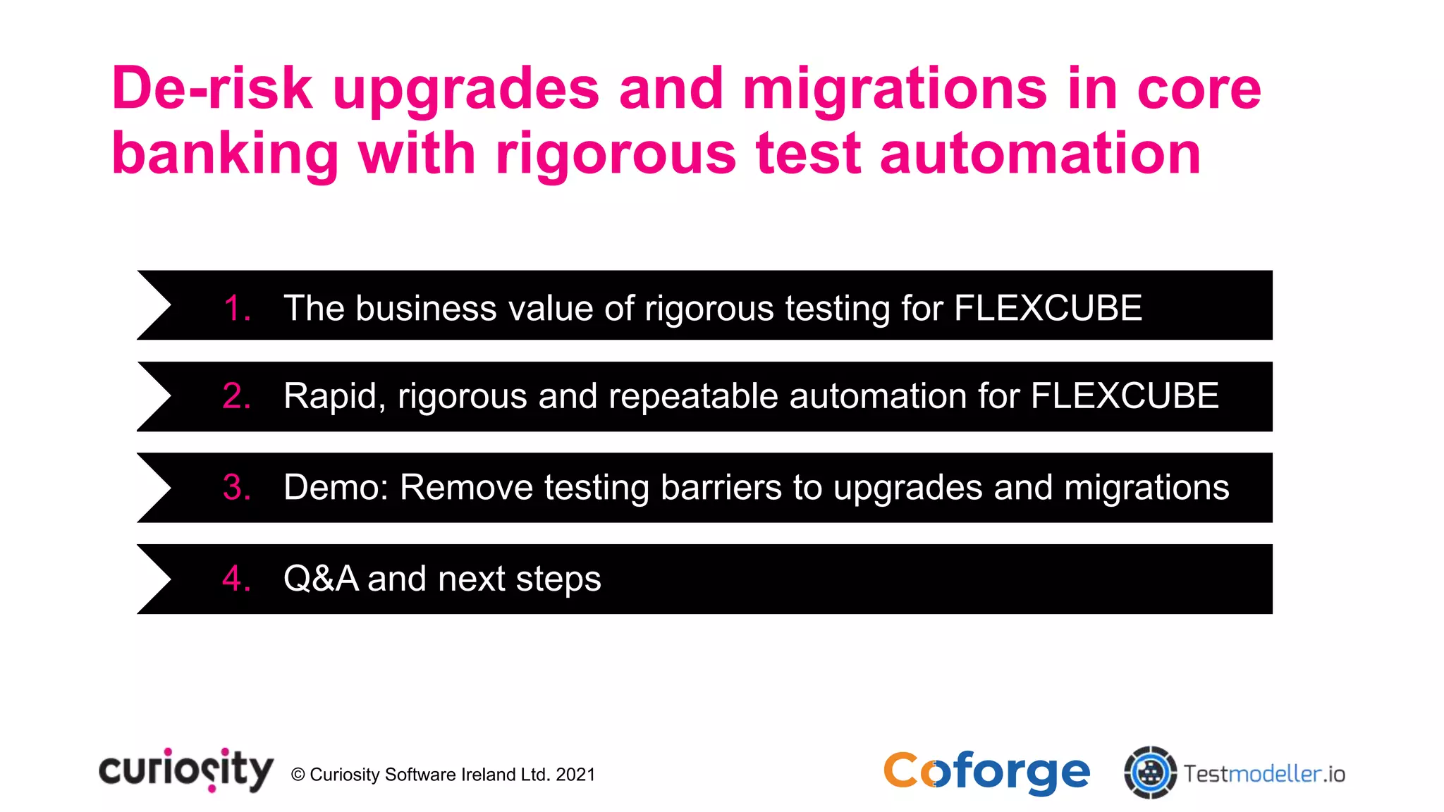 © Curiosity Software Ireland Ltd. 2021
De-risk upgrades and migrations in core
banking with rigorous test automation
1. The business value of rigorous testing for FLEXCUBE
2. Rapid, rigorous and repeatable automation for FLEXCUBE
3. Demo: Remove testing barriers to upgrades and migrations
4. Q&A and next steps
 
