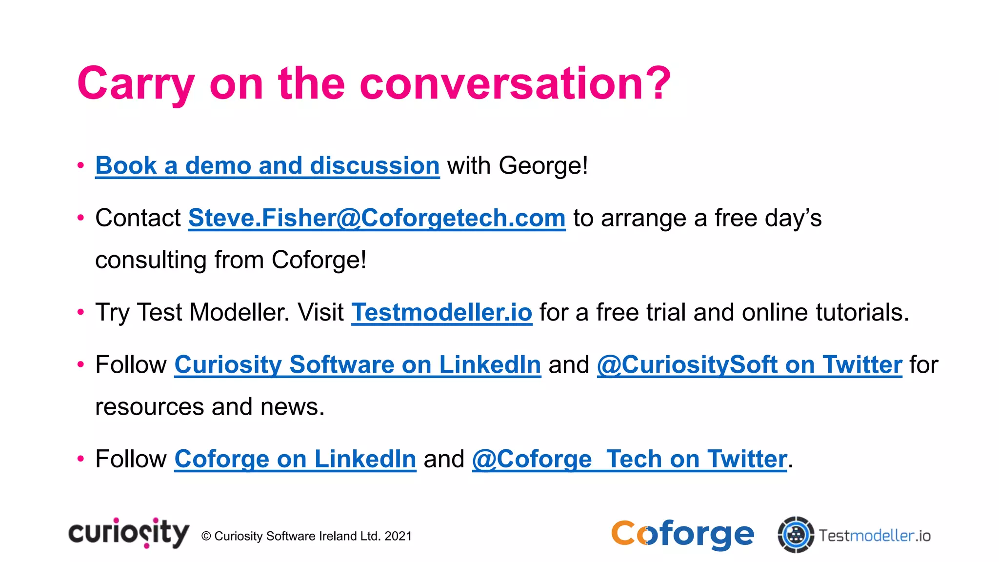 © Curiosity Software Ireland Ltd. 2021
Carry on the conversation?
• Book a demo and discussion with George!
• Contact Steve.Fisher@Coforgetech.com to arrange a free day’s
consulting from Coforge!
• Try Test Modeller. Visit Testmodeller.io for a free trial and online tutorials.
• Follow Curiosity Software on LinkedIn and @CuriositySoft on Twitter for
resources and news.
• Follow Coforge on LinkedIn and @Coforge_Tech on Twitter.
 