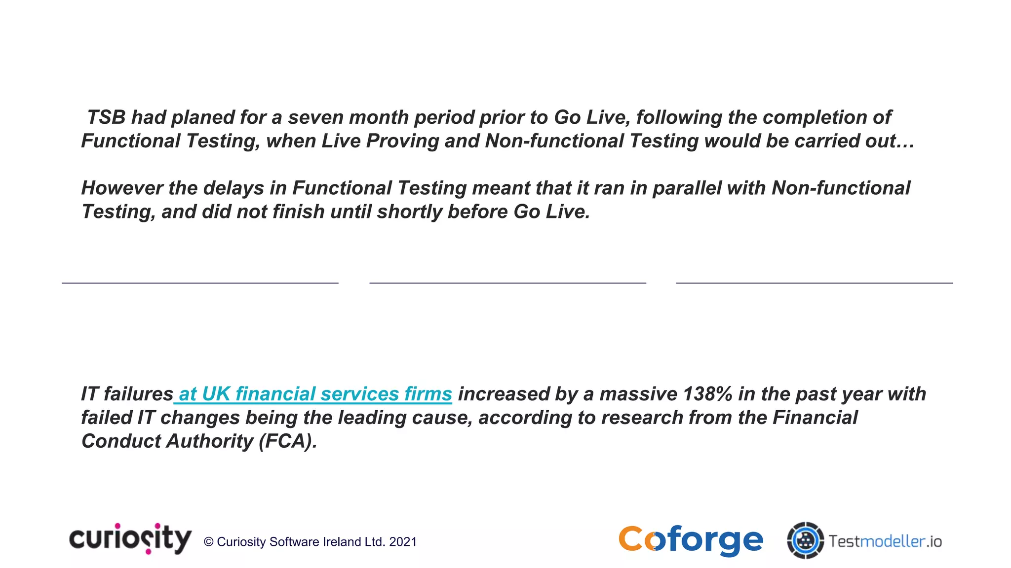 © Curiosity Software Ireland Ltd. 2021
TSB had planed for a seven month period prior to Go Live, following the completion of
Functional Testing, when Live Proving and Non-functional Testing would be carried out…
However the delays in Functional Testing meant that it ran in parallel with Non-functional
Testing, and did not finish until shortly before Go Live.
IT failures at UK financial services firms increased by a massive 138% in the past year with
failed IT changes being the leading cause, according to research from the Financial
Conduct Authority (FCA).
 