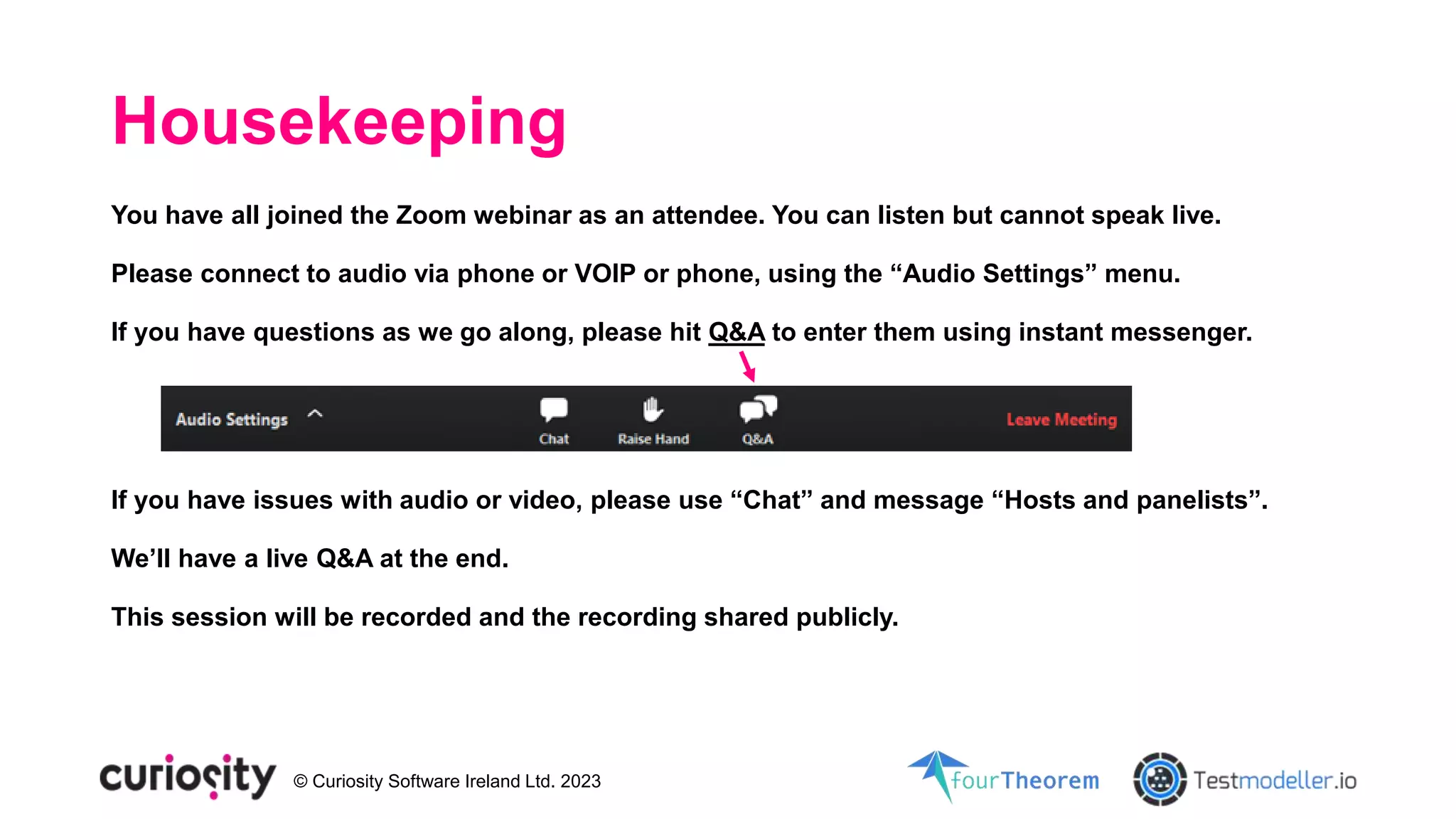 © Curiosity Software Ireland Ltd. 2023
Housekeeping
You have all joined the Zoom webinar as an attendee. You can listen but cannot speak live.
Please connect to audio via phone or VOIP or phone, using the “Audio Settings” menu.
If you have questions as we go along, please hit Q&A to enter them using instant messenger.
If you have issues with audio or video, please use “Chat” and message “Hosts and panelists”.
We’ll have a live Q&A at the end.
This session will be recorded and the recording shared publicly.
 