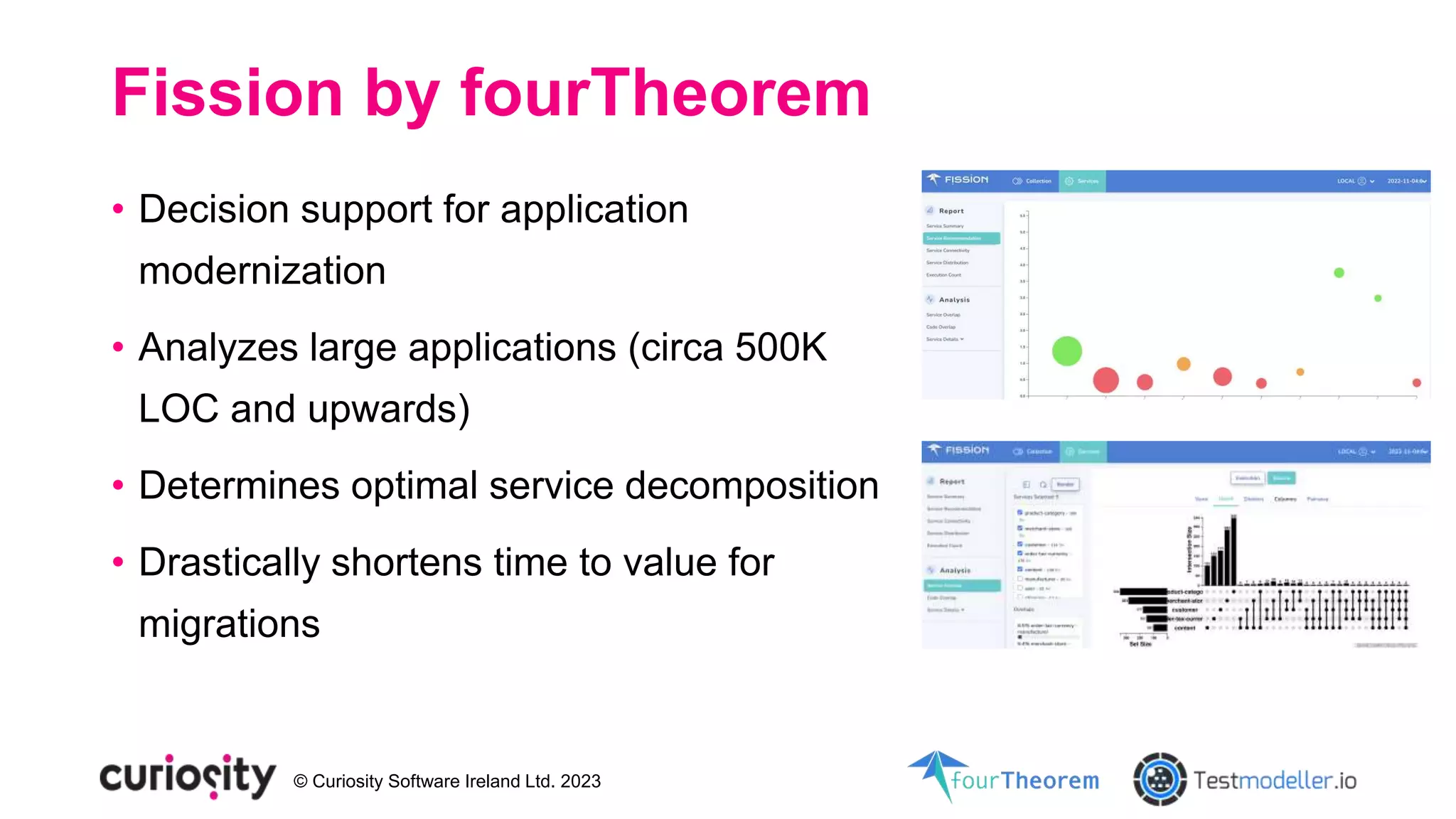 © Curiosity Software Ireland Ltd. 2023
Fission by fourTheorem
• Decision support for application
modernization
• Analyzes large applications (circa 500K
LOC and upwards)
• Determines optimal service decomposition
• Drastically shortens time to value for
migrations
 