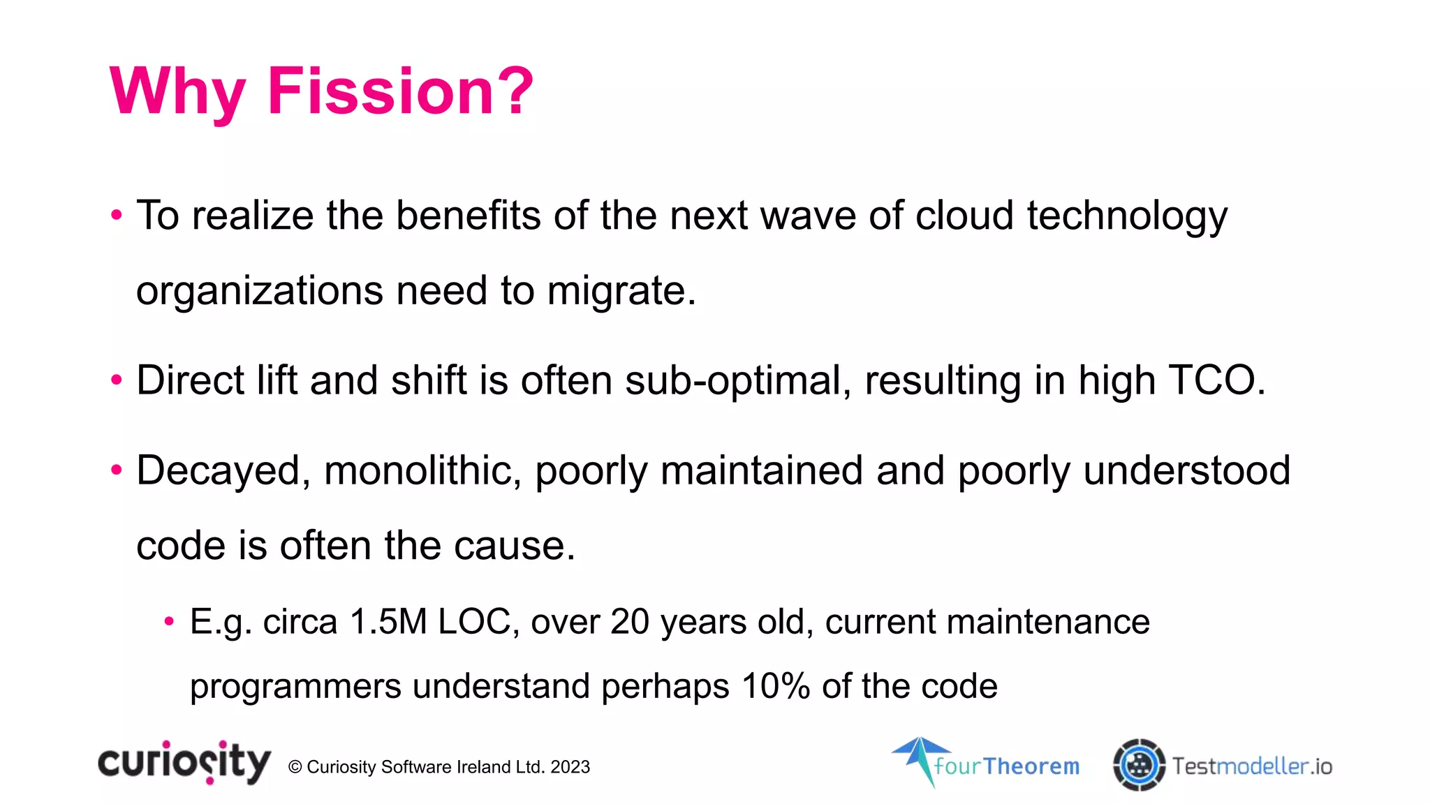 © Curiosity Software Ireland Ltd. 2023
Why Fission?
• To realize the benefits of the next wave of cloud technology
organizations need to migrate.
• Direct lift and shift is often sub-optimal, resulting in high TCO.
• Decayed, monolithic, poorly maintained and poorly understood
code is often the cause.
• E.g. circa 1.5M LOC, over 20 years old, current maintenance
programmers understand perhaps 10% of the code
 