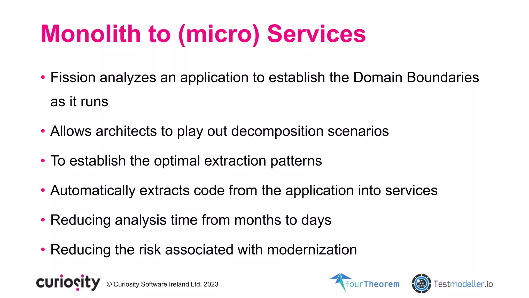 © Curiosity Software Ireland Ltd. 2023
Monolith to (micro) Services
• Fission analyzes an application to establish the Domain Boundaries
as it runs
• Allows architects to play out decomposition scenarios
• To establish the optimal extraction patterns
• Automatically extracts code from the application into services
• Reducing analysis time from months to days
• Reducing the risk associated with modernization
 