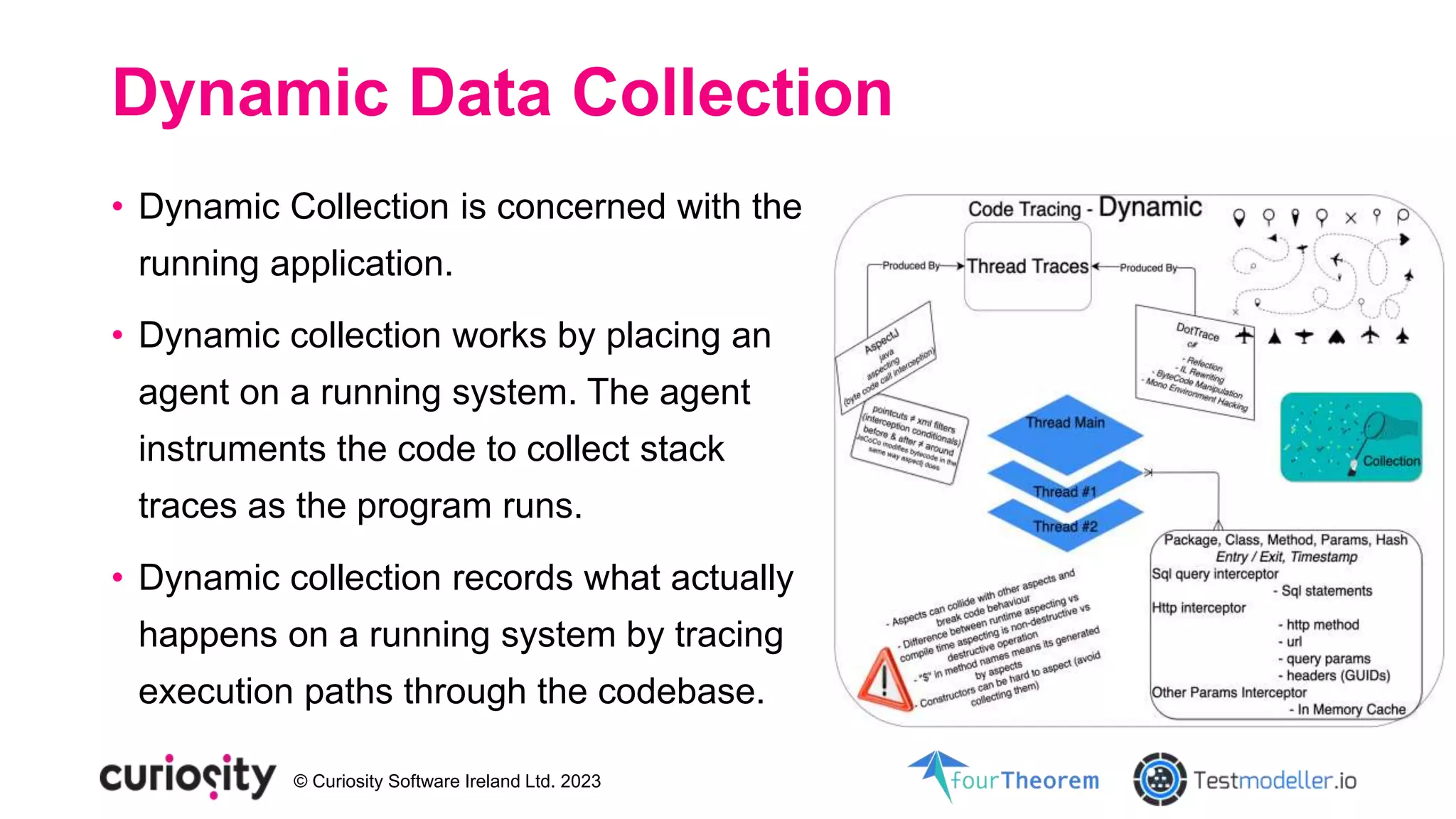 © Curiosity Software Ireland Ltd. 2023
Dynamic Data Collection
• Dynamic Collection is concerned with the
running application.
• Dynamic collection works by placing an
agent on a running system. The agent
instruments the code to collect stack
traces as the program runs.
• Dynamic collection records what actually
happens on a running system by tracing
execution paths through the codebase.
 