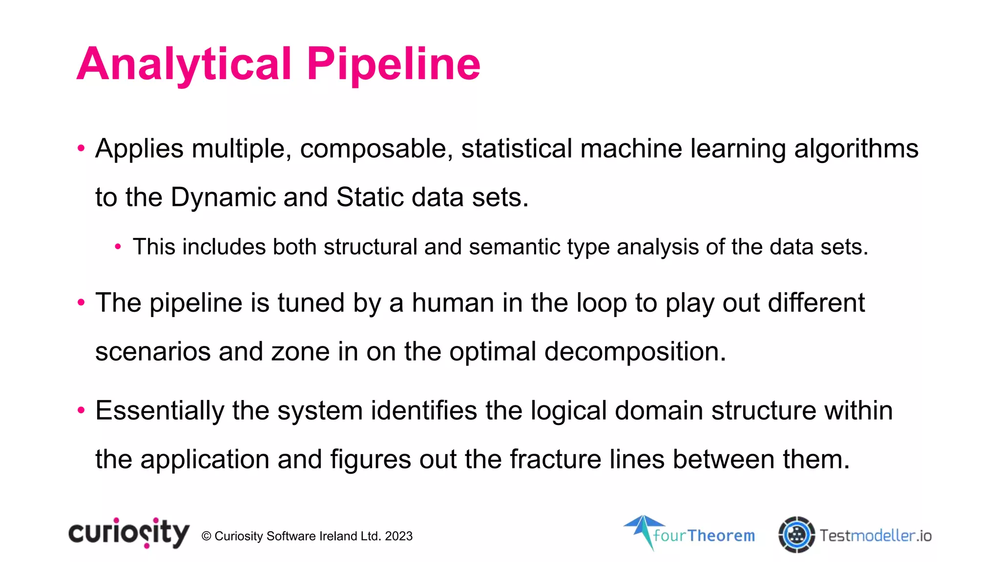 © Curiosity Software Ireland Ltd. 2023
Analytical Pipeline
• Applies multiple, composable, statistical machine learning algorithms
to the Dynamic and Static data sets.
• This includes both structural and semantic type analysis of the data sets.
• The pipeline is tuned by a human in the loop to play out different
scenarios and zone in on the optimal decomposition.
• Essentially the system identifies the logical domain structure within
the application and figures out the fracture lines between them.
 