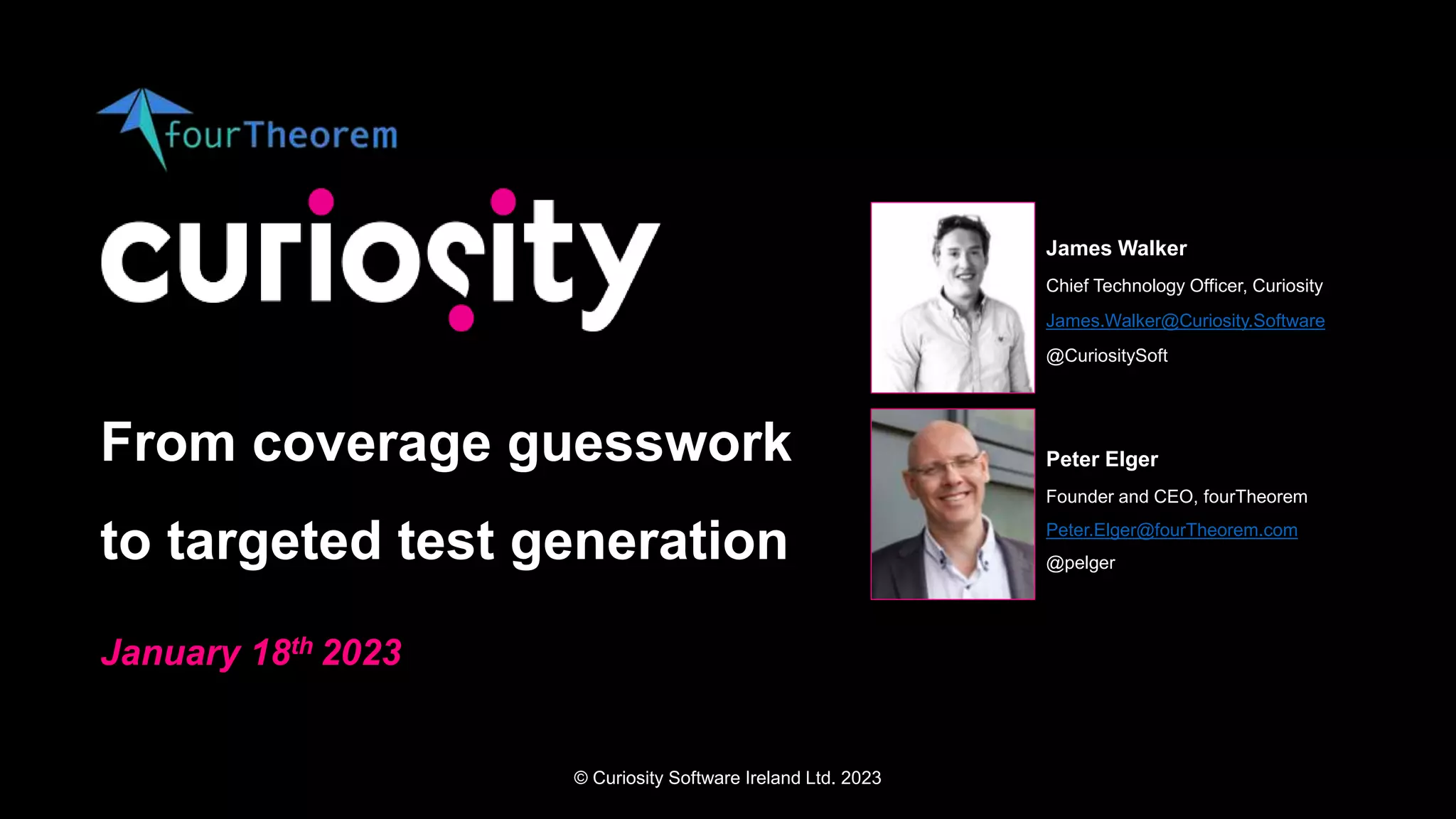 © Curiosity Software Ireland Ltd. 2023
From coverage guesswork
to targeted test generation
January 18th 2023
James Walker
Chief Technology Officer, Curiosity
James.Walker@Curiosity.Software
@CuriositySoft
Peter Elger
Founder and CEO, fourTheorem
Peter.Elger@fourTheorem.com
@pelger
 