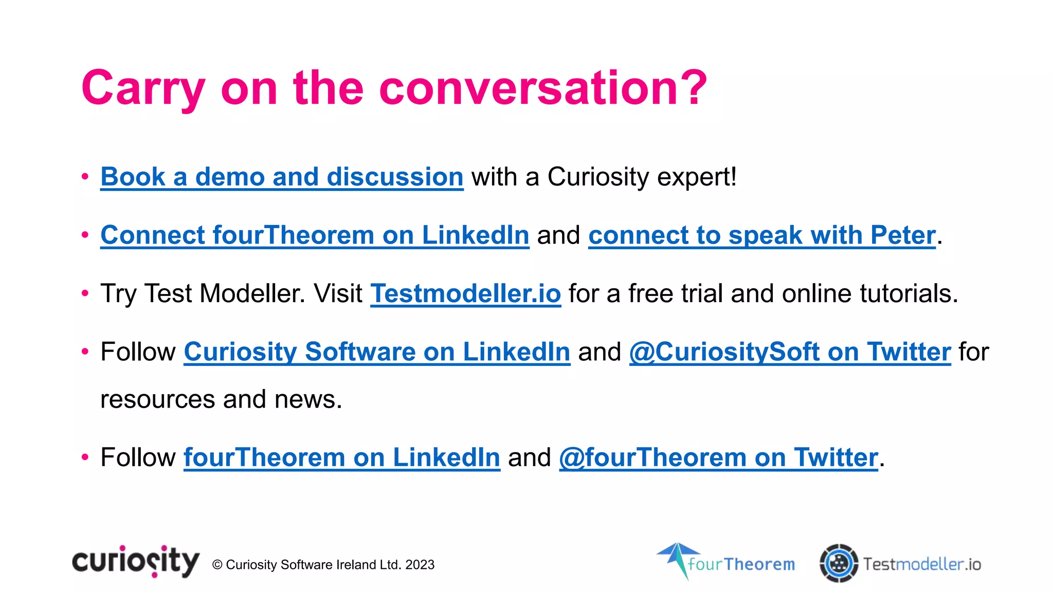 © Curiosity Software Ireland Ltd. 2023
Carry on the conversation?
• Book a demo and discussion with a Curiosity expert!
• Connect fourTheorem on LinkedIn and connect to speak with Peter.
• Try Test Modeller. Visit Testmodeller.io for a free trial and online tutorials.
• Follow Curiosity Software on LinkedIn and @CuriositySoft on Twitter for
resources and news.
• Follow fourTheorem on LinkedIn and @fourTheorem on Twitter.
 