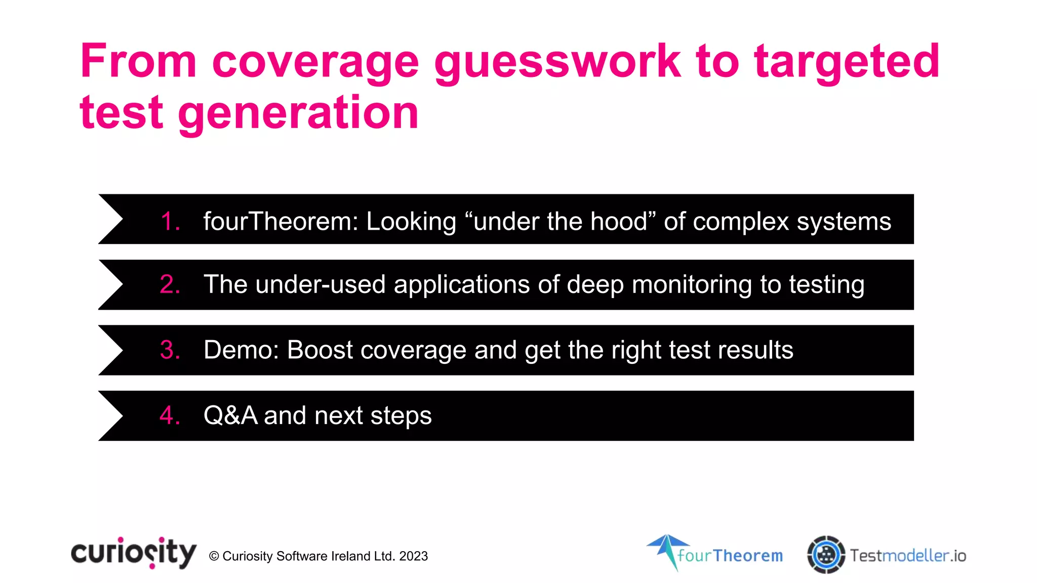 © Curiosity Software Ireland Ltd. 2023
From coverage guesswork to targeted
test generation
1. fourTheorem: Looking “under the hood” of complex systems
2. The under-used applications of deep monitoring to testing
3. Demo: Boost coverage and get the right test results
4. Q&A and next steps
 