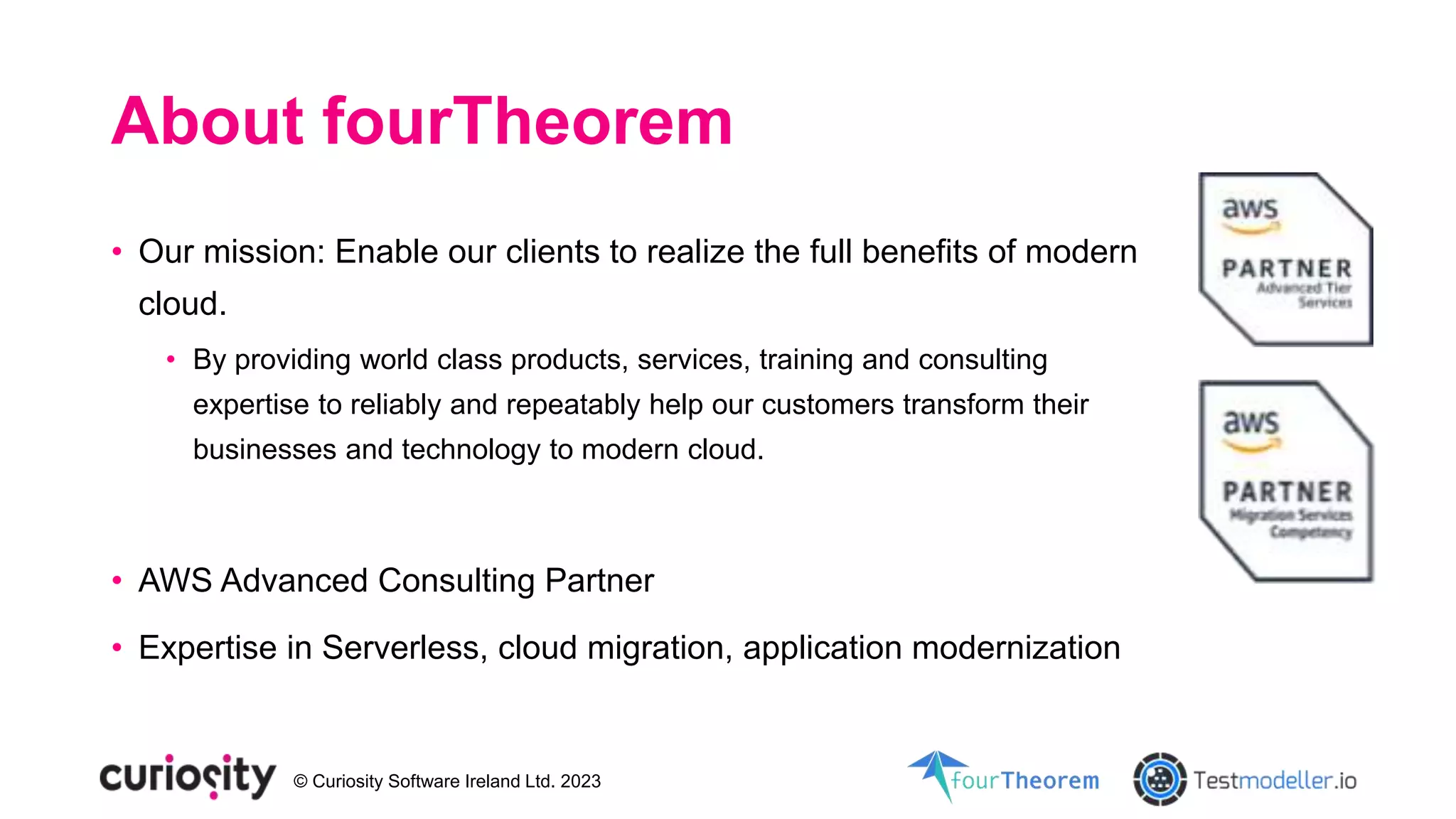 © Curiosity Software Ireland Ltd. 2023
About fourTheorem
• Our mission: Enable our clients to realize the full benefits of modern
cloud.
• By providing world class products, services, training and consulting
expertise to reliably and repeatably help our customers transform their
businesses and technology to modern cloud.
• AWS Advanced Consulting Partner
• Expertise in Serverless, cloud migration, application modernization
 