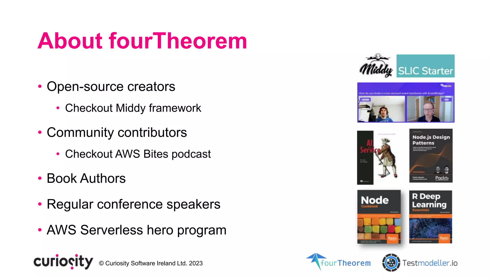 © Curiosity Software Ireland Ltd. 2023
About fourTheorem
• Open-source creators
• Checkout Middy framework
• Community contributors
• Checkout AWS Bites podcast
• Book Authors
• Regular conference speakers
• AWS Serverless hero program
 