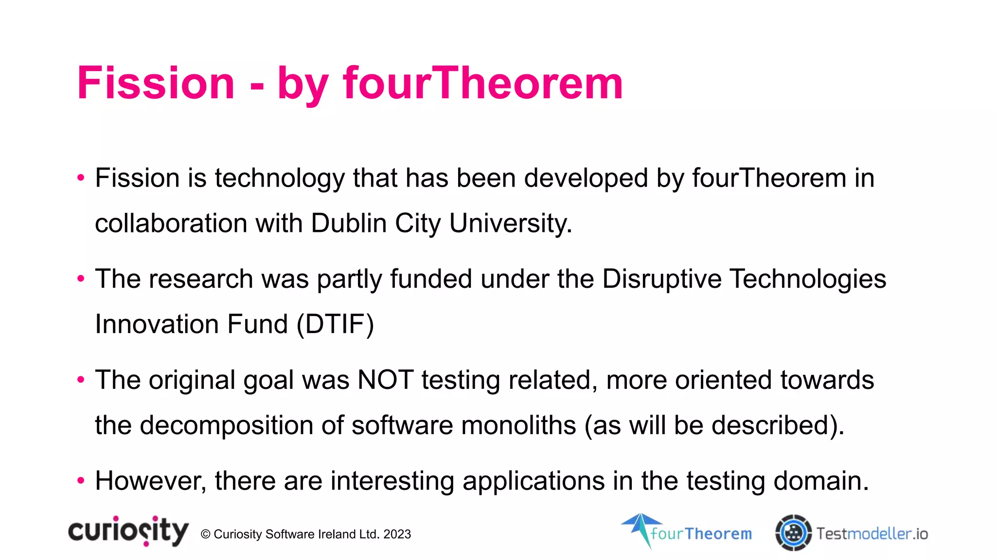 © Curiosity Software Ireland Ltd. 2023
Fission - by fourTheorem
• Fission is technology that has been developed by fourTheorem in
collaboration with Dublin City University.
• The research was partly funded under the Disruptive Technologies
Innovation Fund (DTIF)
• The original goal was NOT testing related, more oriented towards
the decomposition of software monoliths (as will be described).
• However, there are interesting applications in the testing domain.
 