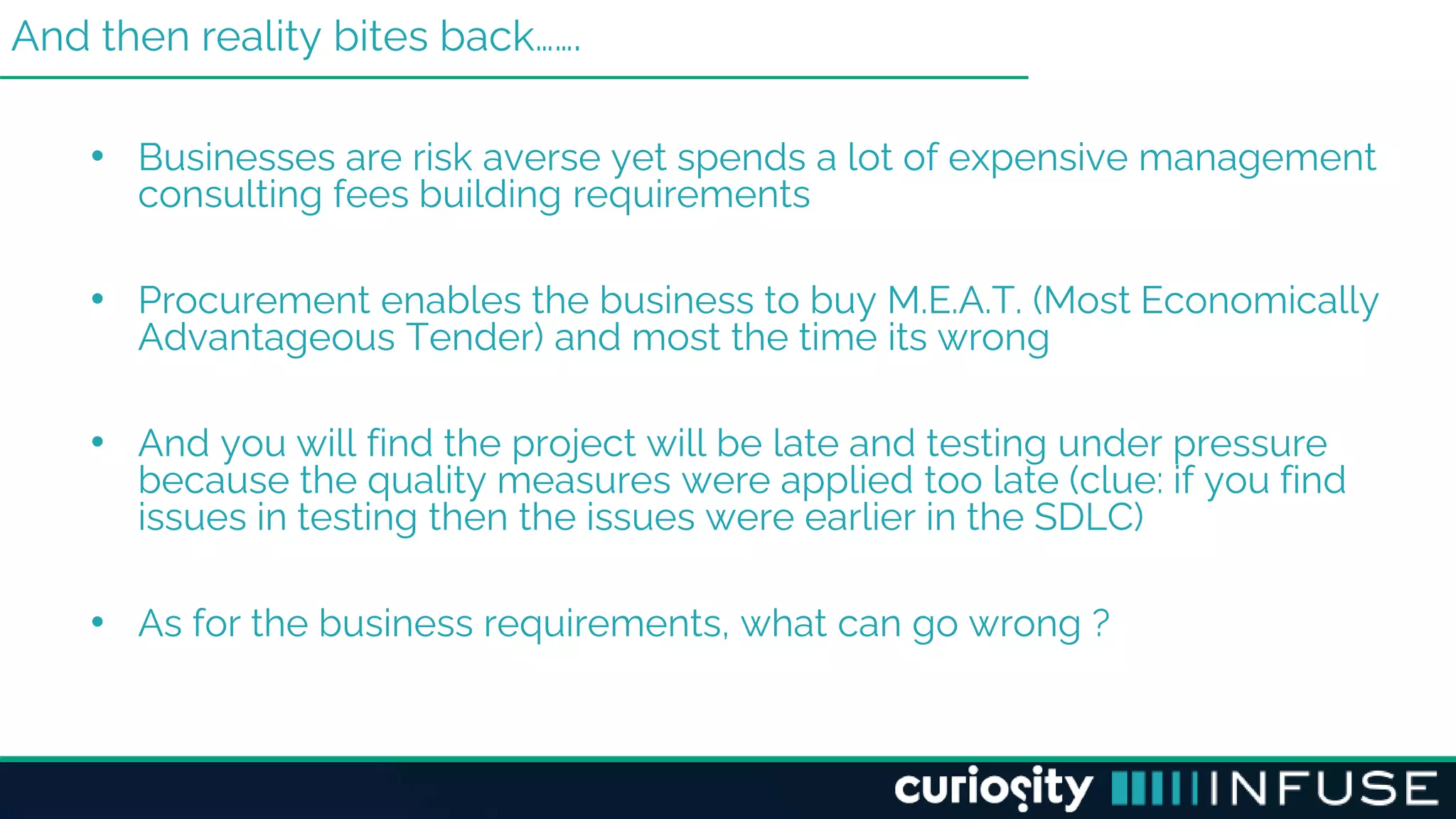 And then reality bites back…….
• Businesses are risk averse yet spends a lot of expensive management
consulting fees building requirements
• Procurement enables the business to buy M.E.A.T. (Most Economically
Advantageous Tender) and most the time its wrong
• And you will find the project will be late and testing under pressure
because the quality measures were applied too late (clue: if you find
issues in testing then the issues were earlier in the SDLC)
• As for the business requirements, what can go wrong ?
 