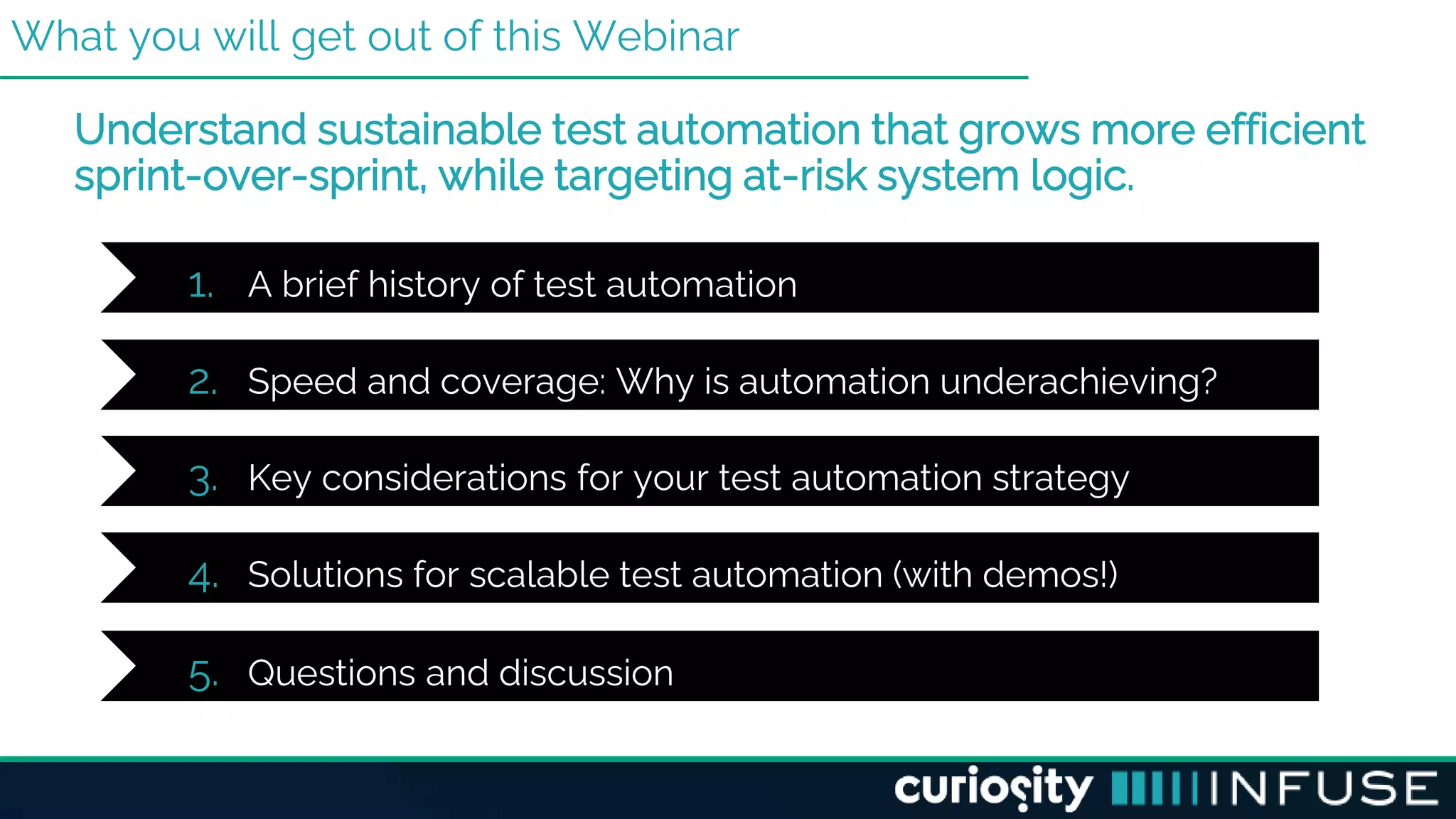 What you will get out of this Webinar
Understand sustainable test automation that grows more efficient
sprint-over-sprint, while targeting at-risk system logic.
1. A brief history of test automation
2. Speed and coverage: Why is automation underachieving?
3. Key considerations for your test automation strategy
4. Solutions for scalable test automation (with demos!)
5. Questions and discussion
 