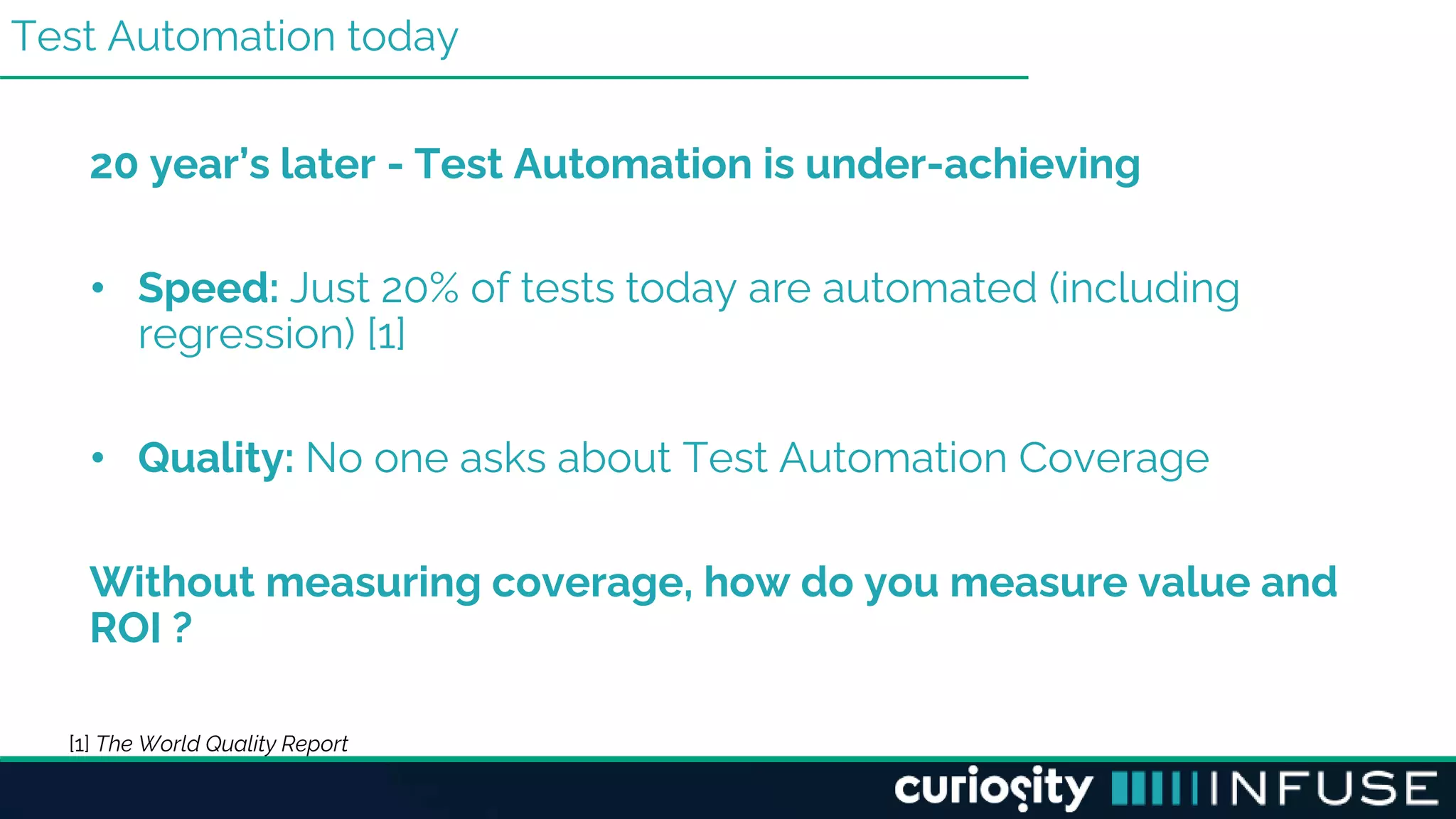 Test Automation today
20 year’s later - Test Automation is under-achieving
• Speed: Just 20% of tests today are automated (including
regression) [1]
• Quality: No one asks about Test Automation Coverage
Without measuring coverage, how do you measure value and
ROI ?
[1] The World Quality Report
 