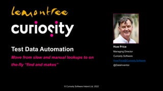 © Curiosity Software Ireland Ltd. 2022
Test Data Automation
Move from slow and manual lookups to on
the-fly “find and makes”
Huw Price
Managing Director
Curiosity Software
Huw.Price@Curiosity.Software
@DataInventor
 