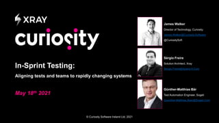 © Curiosity Software Ireland Ltd. 2021
In-Sprint Testing:
Aligning tests and teams to rapidly changing systems
May 18th 2021
James Walker
Director of Technology, Curiosity.
James.Walker@Curiosity.Software
@CuriositySoft
Sérgio Freire
Solution Architect, Xray
Sergio.Freire@Xpand-It.Com
Günther-Matthias Bär
Test Automation Engineer, Sogeti
Guenther-Matthias.Baer@Sogeti.Com
 