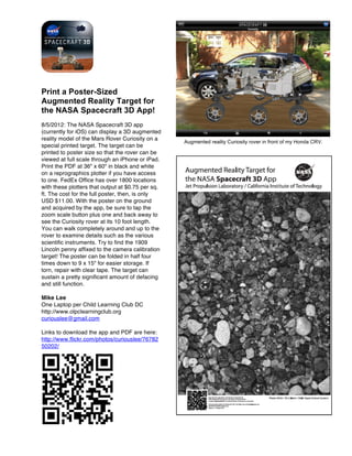 Print a Poster-Sized
Augmented Reality Target for
the NASA Spacecraft 3D App!
8/5/2012: The NASA Spacecraft 3D app
(currently for iOS) can display a 3D augmented
reality model of the Mars Rover Curiosity on a
                                                   Augmented reality Curiosity rover in front of my Honda CRV.
special printed target. The target can be
printed to poster size so that the rover can be
viewed at full scale through an iPhone or iPad.
Print the PDF at 36" x 60" in black and white
on a reprographics plotter if you have access
to one. FedEx Office has over 1800 locations
with these plotters that output at $0.75 per sq.
ft. The cost for the full poster, then, is only
USD $11.00. With the poster on the ground
and acquired by the app, be sure to tap the
zoom scale button plus one and back away to
see the Curiosity rover at its 10 foot length.
You can walk completely around and up to the
rover to examine details such as the various
scientific instruments. Try to find the 1909
Lincoln penny affixed to the camera calibration
target! The poster can be folded in half four
times down to 9 x 15" for easier storage. If
torn, repair with clear tape. The target can
sustain a pretty significant amount of defacing
and still function.

Mike Lee
One Laptop per Child Learning Club DC
http://www.olpclearningclub.org
curiouslee@gmail.com

Links to download the app and PDF are here:
http://www.flickr.com/photos/curiouslee/76782
50202/
 