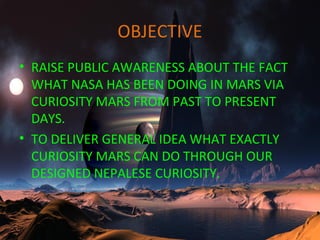 OBJECTIVE
• RAISE PUBLIC AWARENESS ABOUT THE FACT
WHAT NASA HAS BEEN DOING IN MARS VIA
CURIOSITY MARS FROM PAST TO PRESENT
DAYS.
• TO DELIVER GENERAL IDEA WHAT EXACTLY
CURIOSITY MARS CAN DO THROUGH OUR
DESIGNED NEPALESE CURIOSITY.
 