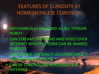 FEATURES OF CURIOSITY AT
HOME(NEPALESE CURIOSITY)
• MECHANICALLY DESIGNED AS ALL TERRAIN
ROBOT
• CAN STREAM LIVE AUDIO AND VIDEO OVER
INTERNET WHICH IN TERM CAN BE SHARED
PUBLICLY.
• CAN LOCATE THE EXACT LOCATION SINCE IT
USES GPS VIA SATTELITE
• CAN BE CONTROLLED WIRELESSLY VIA
INTERNET
 