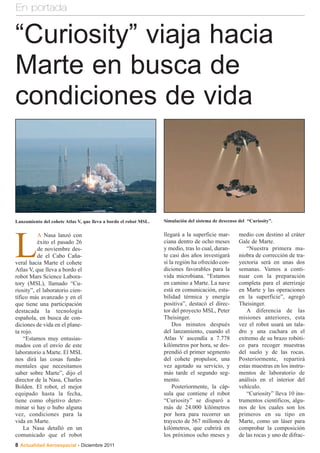 En portada


“Curiosity” viaja hacia
Marte en busca de
condiciones de vida



Lanzamiento del cohete Atlas V, que lleva a bordo el robot MSL.   Simulación del sistema de descenso del “Curiosity”.

                                                                  llegará a la superficie mar-       medio con destino al cráter


L
          A Nasa lanzó con
          éxito el pasado 26                                      ciana dentro de ocho meses         Gale de Marte.
          de noviembre des-                                       y medio, tras lo cual, duran-         “Nuestra primera ma-
          de el Cabo Caña-                                        te casi dos años investigará       niobra de corrección de tra-
veral hacia Marte el cohete                                       si la región ha ofrecido con-      yectoria será en unas dos
Atlas V, que lleva a bordo el                                     diciones favorables para la        semanas. Vamos a conti-
robot Mars Science Labora-                                        vida microbiana. “Estamos          nuar con la preparación
tory (MSL), llamado “Cu-                                          en camino a Marte. La nave         completa para el aterrizaje
riosity”, el laboratorio cien-                                    está en comunicación, esta-        en Marte y las operaciones
tífico más avanzado y en el                                       bilidad térmica y energía          en la superficie”, agregó
que tiene una participación                                       positiva”, destacó el direc-       Theisinger.
destacada la tecnología                                           tor del proyecto MSL, Peter           A diferencia de las
española, en busca de con-                                        Theisinger.                        misiones anteriores, esta
diciones de vida en el plane-                                         Dos minutos después            vez el robot usará un tala-
ta rojo.                                                          del lanzamiento, cuando el         dro y una cuchara en el
    “Estamos muy entusias-                                        Atlas V ascendía a 7.778           extremo de su brazo robóti-
mados con el envío de este                                        kilómetros por hora, se des-       co para recoger muestras
laboratorio a Marte. El MSL                                       prendió el primer segmento         del suelo y de las rocas.
nos dirá las cosas funda-                                         del cohete propulsor, una          Posteriormente, repartirá
mentales que necesitamos                                          vez agotado su servicio, y         estas muestras en los instru-
saber sobre Marte”, dijo el                                       más tarde el segundo seg-          mentos de laboratorio de
director de la Nasa, Charles                                      mento.                             análisis en el interior del
Bolden. El robot, el mejor                                            Posteriormente, la cáp-        vehículo.
equipado hasta la fecha,                                          sula que contiene el robot            “Curiosity” lleva 10 ins-
tiene como objetivo deter-                                        “Curiosity” se disparó a           trumentos científicos, algu-
minar si hay o hubo alguna                                        más de 24.000 kilómetros           nos de los cuales son los
vez, condiciones para la                                          por hora para recorrer un          primeros en su tipo en
vida en Marte.                                                    trayecto de 567 millones de        Marte, como un láser para
    La Nasa detalló en un                                         kilómetros, que cubrirá en         comprobar la composición
comunicado que el robot                                           los próximos ocho meses y          de las rocas y uno de difrac-
8 Actualidad Aeroespacial - Diciembre 2011
 