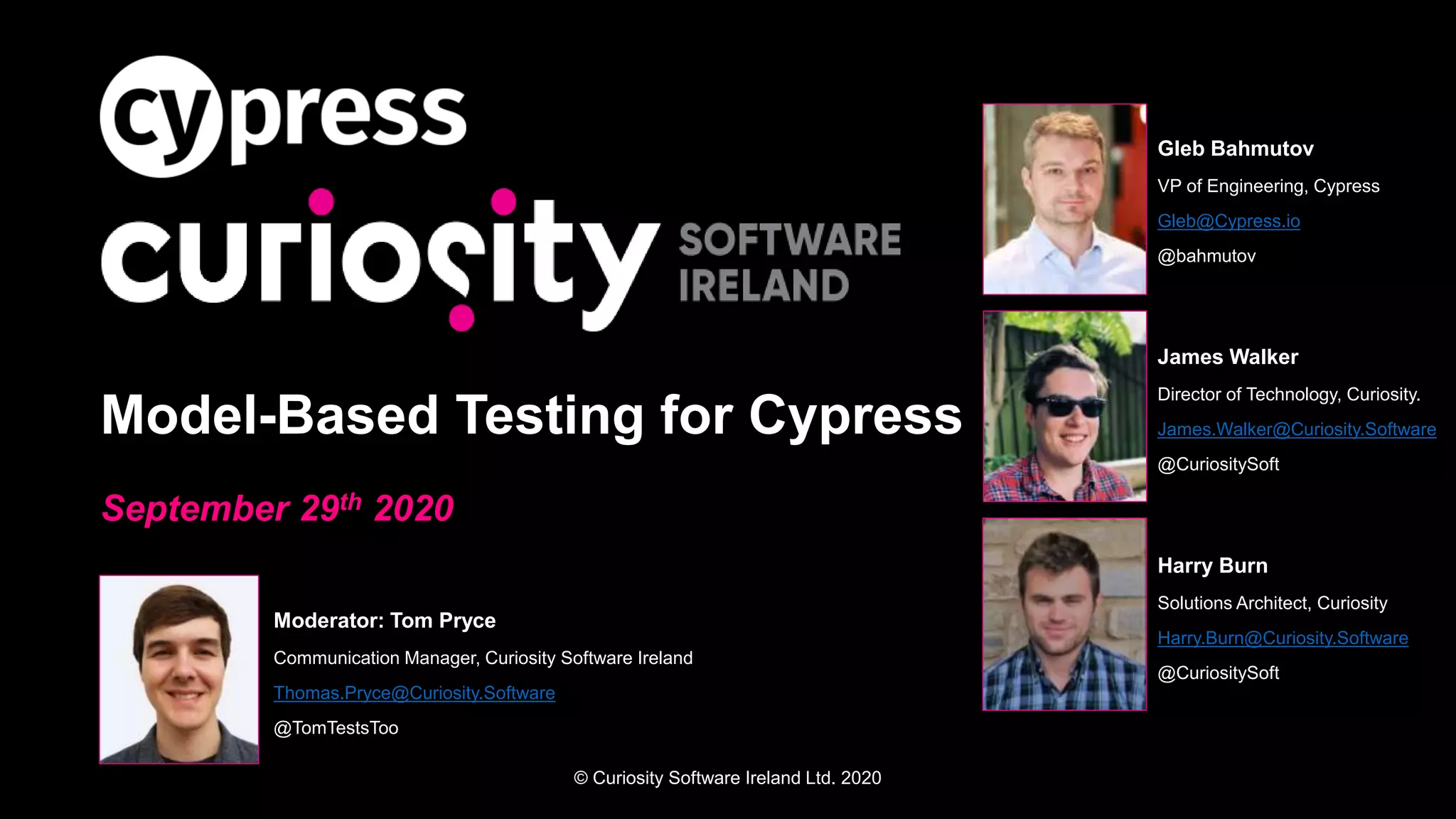 © Curiosity Software Ireland Ltd. 2020
Model-Based Testing for Cypress
September 29th 2020
Moderator: Tom Pryce
Communication Manager, Curiosity Software Ireland
Thomas.Pryce@Curiosity.Software
@TomTestsToo
Gleb Bahmutov
VP of Engineering, Cypress
Gleb@Cypress.io
@bahmutov
James Walker
Director of Technology, Curiosity.
James.Walker@Curiosity.Software
@CuriositySoft
Harry Burn
Solutions Architect, Curiosity
Harry.Burn@Curiosity.Software
@CuriositySoft
 