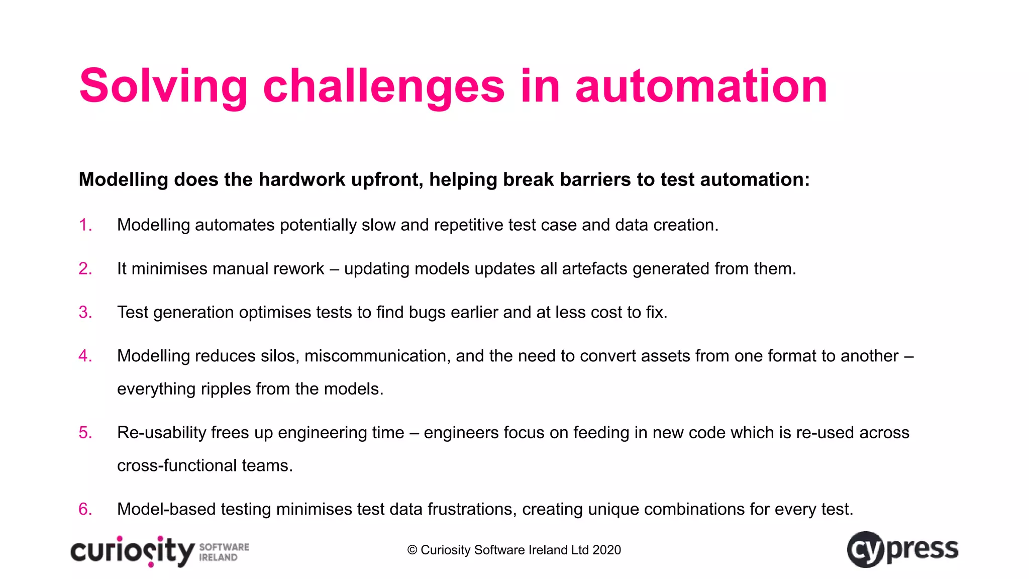 © Curiosity Software Ireland Ltd 2020
Solving challenges in automation
Modelling does the hardwork upfront, helping break barriers to test automation:
1. Modelling automates potentially slow and repetitive test case and data creation.
2. It minimises manual rework – updating models updates all artefacts generated from them.
3. Test generation optimises tests to find bugs earlier and at less cost to fix.
4. Modelling reduces silos, miscommunication, and the need to convert assets from one format to another –
everything ripples from the models.
5. Re-usability frees up engineering time – engineers focus on feeding in new code which is re-used across
cross-functional teams.
6. Model-based testing minimises test data frustrations, creating unique combinations for every test.
 