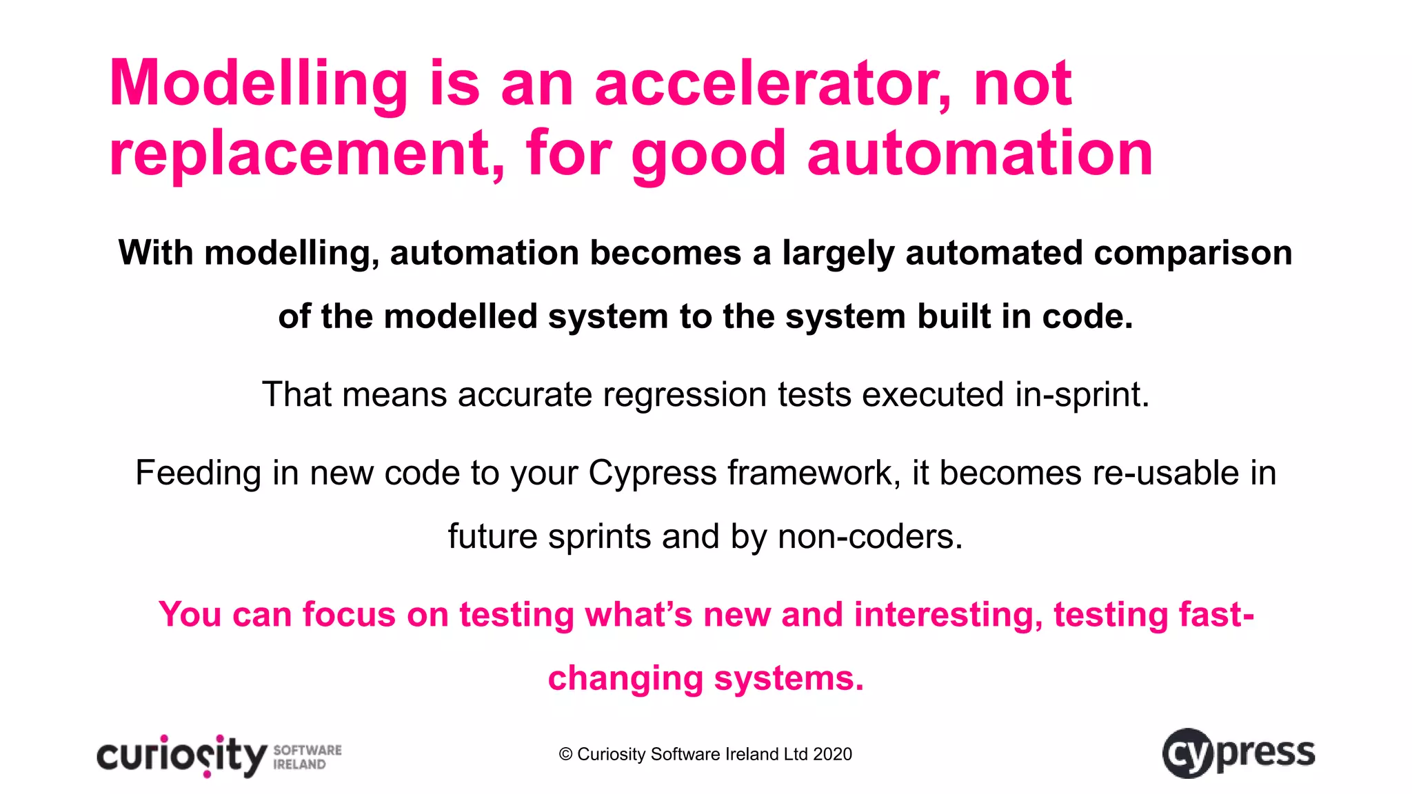 © Curiosity Software Ireland Ltd 2020
Modelling is an accelerator, not
replacement, for good automation
With modelling, automation becomes a largely automated comparison
of the modelled system to the system built in code.
That means accurate regression tests executed in-sprint.
Feeding in new code to your Cypress framework, it becomes re-usable in
future sprints and by non-coders.
You can focus on testing what’s new and interesting, testing fast-
changing systems.
 