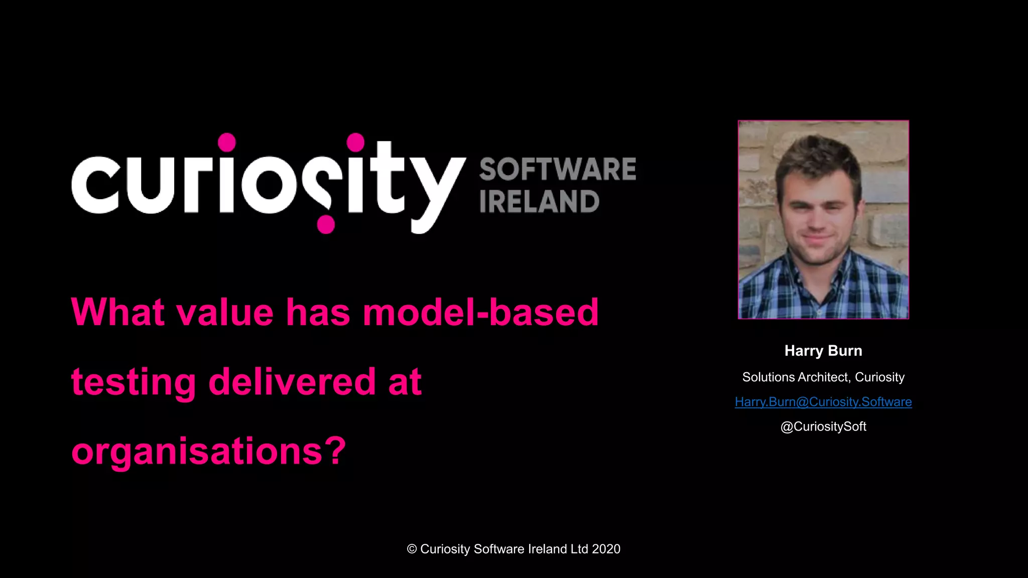 © Curiosity Software Ireland Ltd 2020
What value has model-based
testing delivered at
organisations?
Harry Burn
Solutions Architect, Curiosity
Harry.Burn@Curiosity.Software
@CuriositySoft
 
