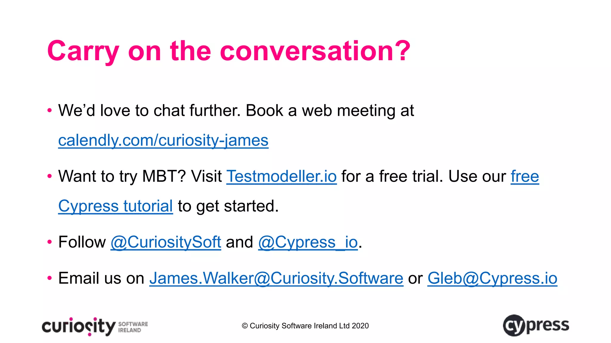 © Curiosity Software Ireland Ltd 2020
Carry on the conversation?
• We’d love to chat further. Book a web meeting at
calendly.com/curiosity-james
• Want to try MBT? Visit Testmodeller.io for a free trial. Use our free
Cypress tutorial to get started.
• Follow @CuriositySoft and @Cypress_io.
• Email us on James.Walker@Curiosity.Software or Gleb@Cypress.io
 